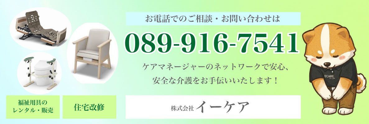 電話でのご相談・お問い合わせは 089-916-7541 ケアマネージャーのネットワークで安心、安全な介護をお手伝いいたします! 福祉用具のレンタル・販売 住宅改修